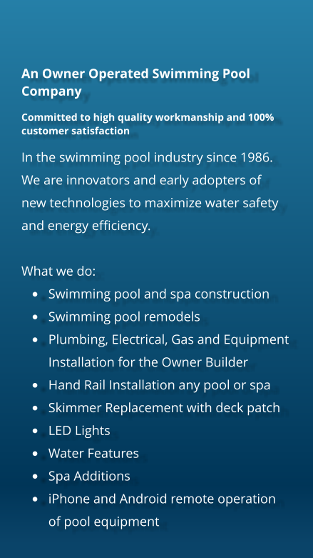 An Owner Operated Swimming Pool Company Committed to high quality workmanship and 100% customer satisfaction In the swimming pool industry since 1986. We are innovators and early adopters of new technologies to maximize water safety and energy efficiency.   What we do: �	Swimming pool and spa construction �	Swimming pool remodels �	Plumbing, Electrical, Gas and Equipment Installation for the Owner Builder �	Hand Rail Installation any pool or spa �	Skimmer Replacement with deck patch �	LED Lights �	Water Features �	Spa Additions �	iPhone and Android remote operation of pool equipment